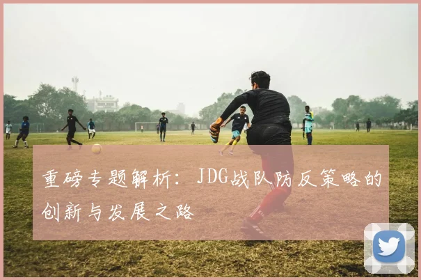重磅专题解析：JDG战队防反策略的创新与发展之路