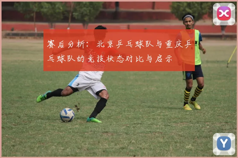赛后分析：北京乒乓球队与重庆乒乓球队的竞技状态对比与启示