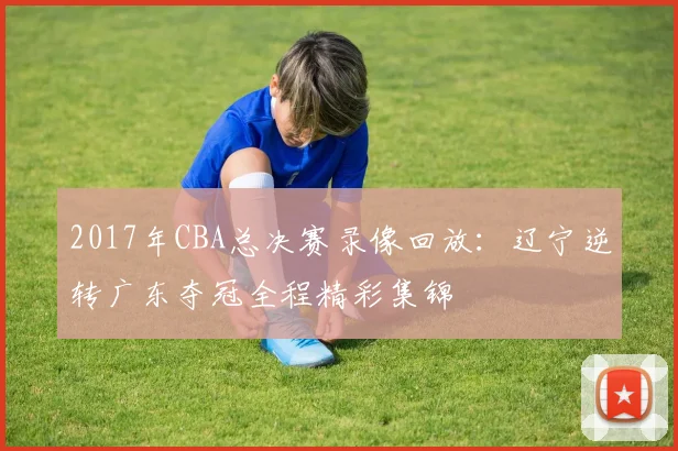2017年CBA总决赛录像回放：辽宁逆转广东夺冠全程精彩集锦