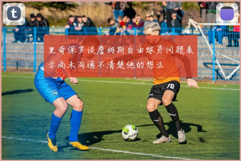 里奇保罗谈詹姆斯自由球员问题表示尚未沟通不清楚他的想法