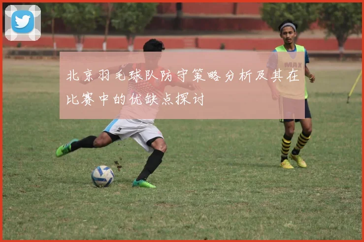 北京羽毛球队防守策略分析及其在比赛中的优缺点探讨