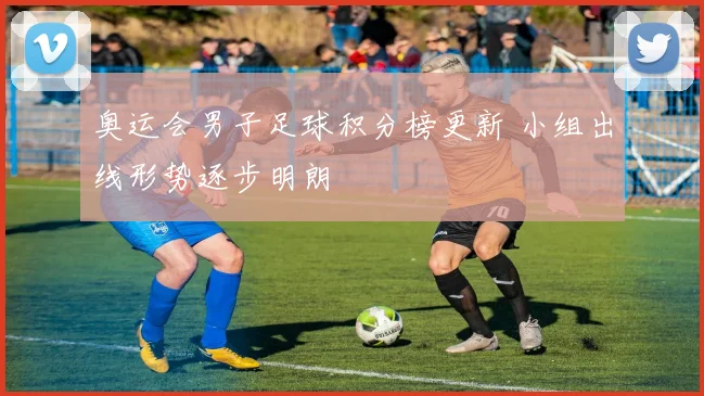 奥运会男子足球积分榜更新 小组出线形势逐步明朗