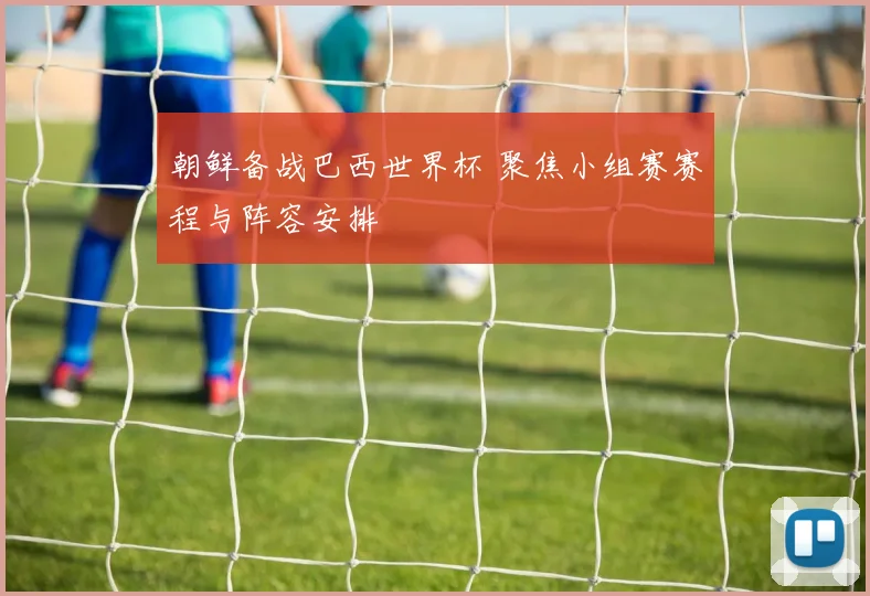 朝鲜备战巴西世界杯 聚焦小组赛赛程与阵容安排