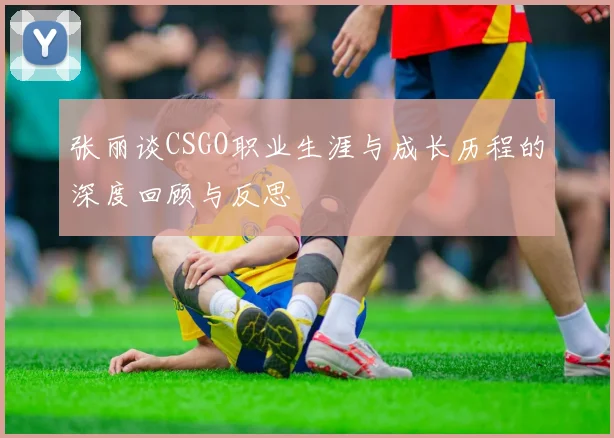 张丽谈CSGO职业生涯与成长历程的深度回顾与反思