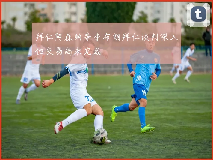 拜仁阿森纳争夺布朗拜仁谈判深入但交易尚未完成