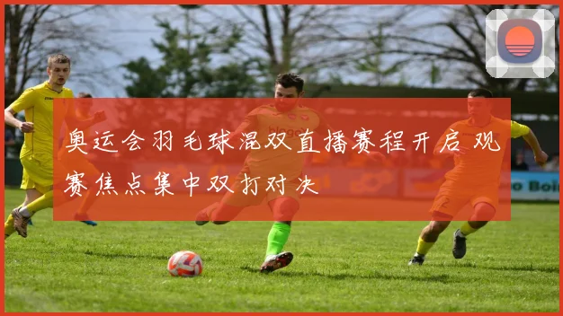 奥运会羽毛球混双直播赛程开启 观赛焦点集中双打对决